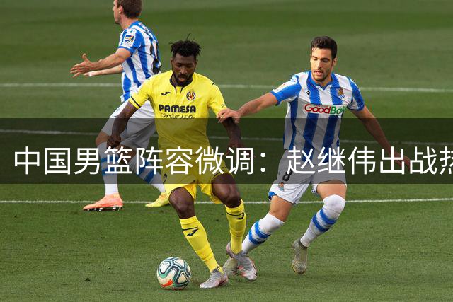 中国男篮阵容微调：赵继伟出战热身赛 胡金秋轮休