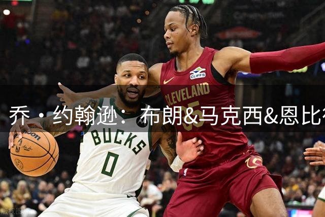 乔·约翰逊：布朗&马克西&恩比德都能防守 詹姆斯心理上有优势