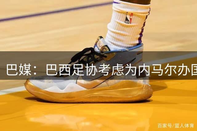 巴媒：巴西足协考虑为内马尔办国家队告别赛，向他致敬