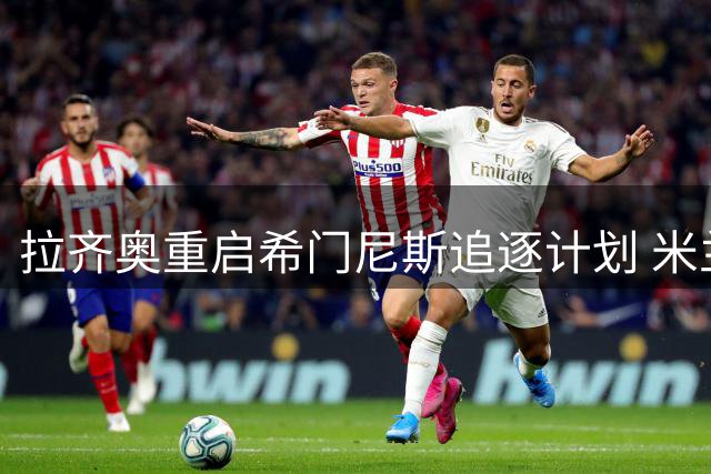 拉齐奥重启希门尼斯追逐计划 米兰前锋成夏窗焦点