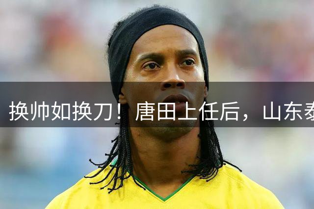 换帅如换刀！唐田上任后，山东泰山取得联赛两连胜