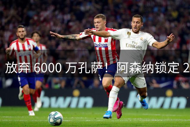放弃 6000 万孔萨！阿森纳锁定 23 岁全能战神！实力碾压英超名将