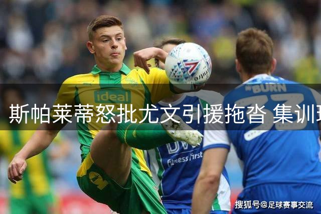 斯帕莱蒂怒批尤文引援拖沓 集训现场放话将清洗半数球员