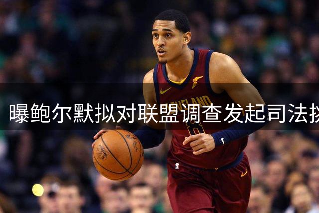曝鲍尔默拟对联盟调查发起司法挑战 快船交易僵局暗藏玄机