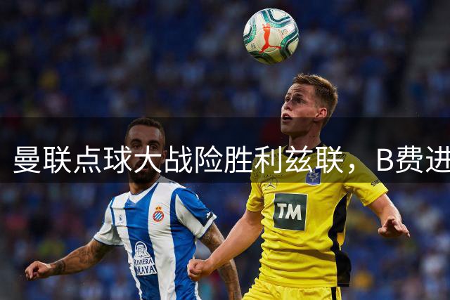 曼联点球大战险胜利兹联，B费进球无效后又失点