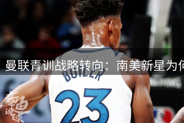 曼联青训战略转向：南美新星为何悄无声息藏身梯队？