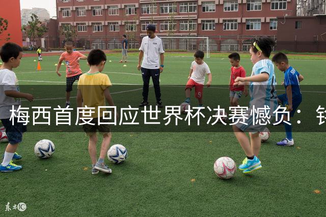 梅西首度回应世界杯决赛憾负：铭记感动瞬间 未来仍存可能
