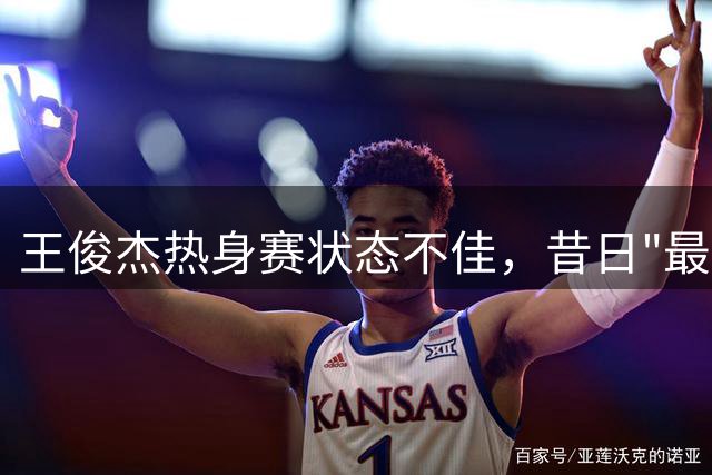 王俊杰热身赛状态不佳，昔日"最强暑假工"陷入低谷