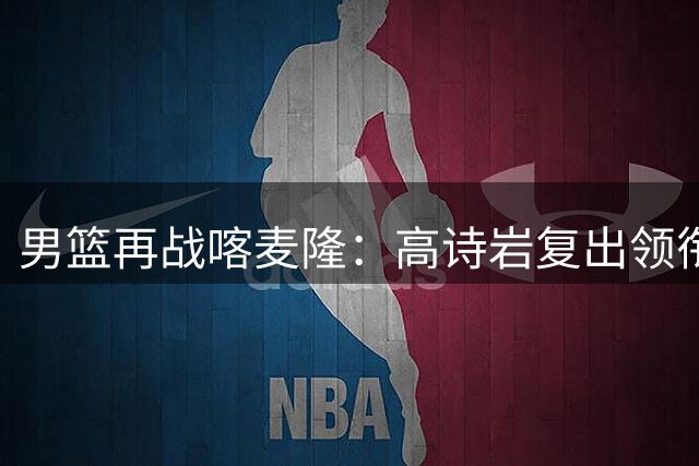 男篮再战喀麦隆：高诗岩复出领衔 新星庞峥麟首发出战