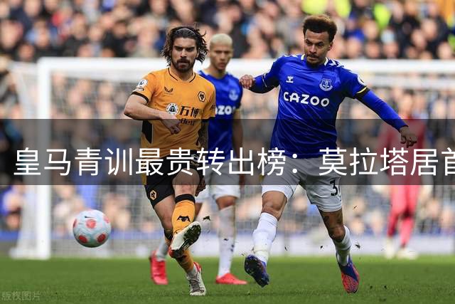 皇马青训最贵转出榜：莫拉塔居首，回购与分成才是盈利精髓
