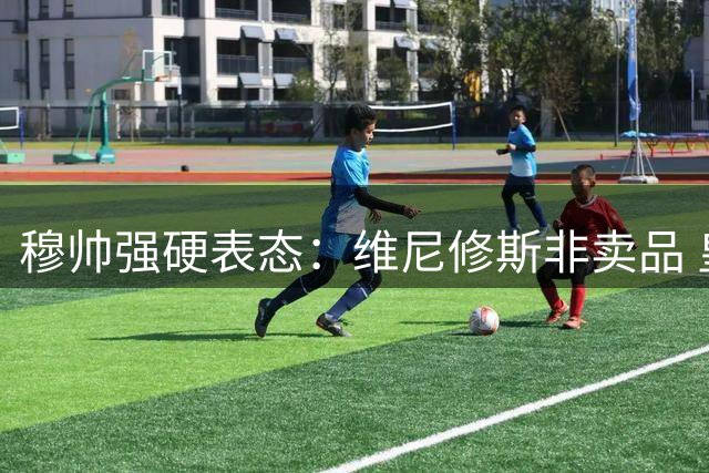 穆帅强硬表态：维尼修斯非卖品 皇马核心阵容必须保留
