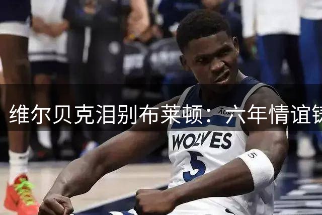 维尔贝克泪别布莱顿：六年情谊铸就永恒 欧战梦碎成离队遗憾