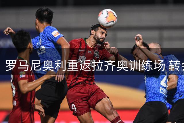 罗马尼奥利重返拉齐奥训练场 转会僵局下开启季前合练
