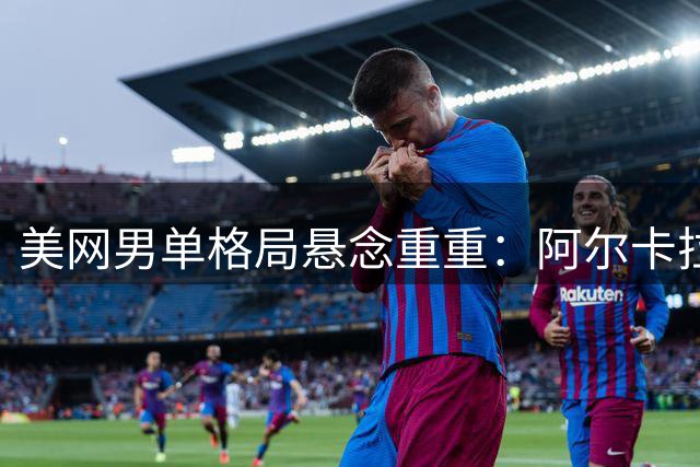 美网男单格局悬念重重：阿尔卡拉斯复出遭遇强敌