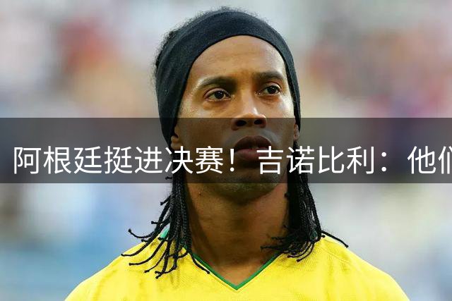 阿根廷挺进决赛！吉诺比利：他们太出色了 梅西一如既往惊艳绝伦