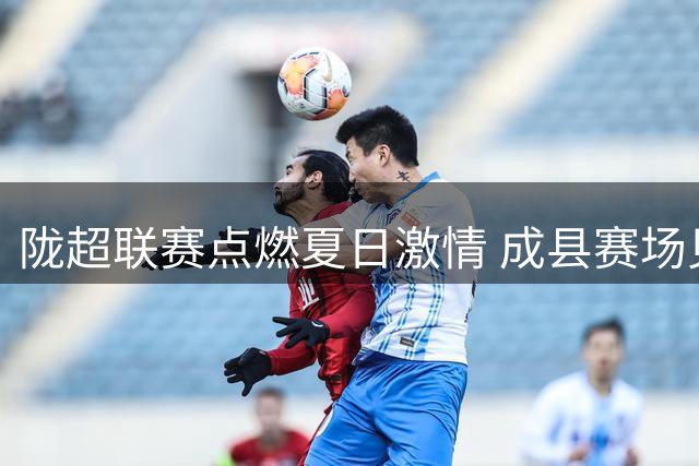 陇超联赛点燃夏日激情 成县赛场见证双城友谊