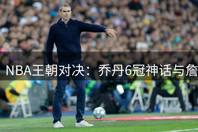NBA王朝对决：乔丹6冠神话与詹姆斯9进总决赛谁更传奇？